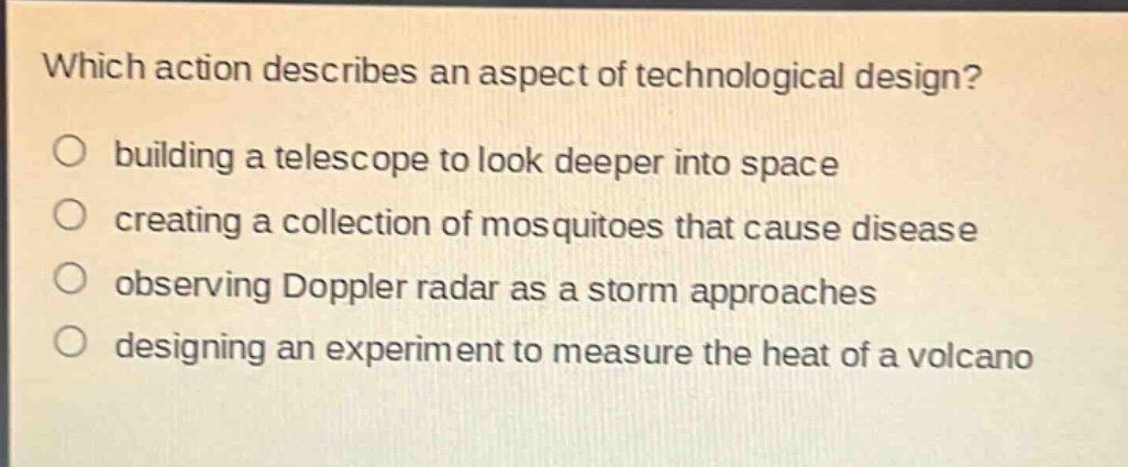 which action describes an aspect of technological design?\no building a telescope to look deeper into space\no creating a collection of mosquitoes that cause disease\no observing doppler radar as a storm approaches\no designing an experiment to measure the heat of a volcano