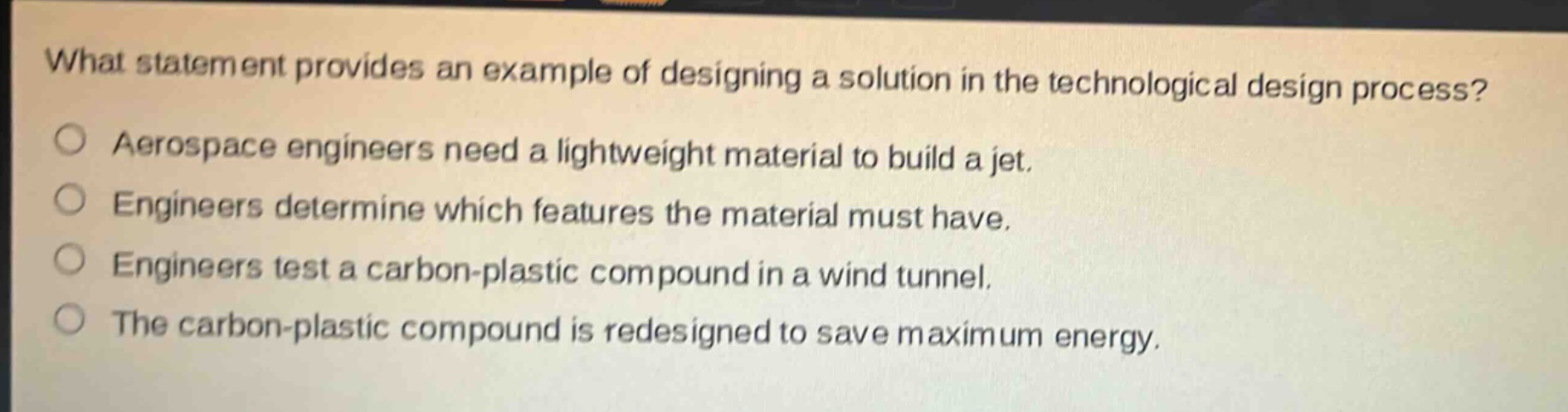 what statement provides an example of designing a solution in the technological design process?\naerospace engineers need a lightweight material to build a jet.\nengineers determine which features the material must have.\nengineers test a carbon - plastic compound in a wind tunnel.\nthe carbon - plastic compound is redesigned to save maximum energy.