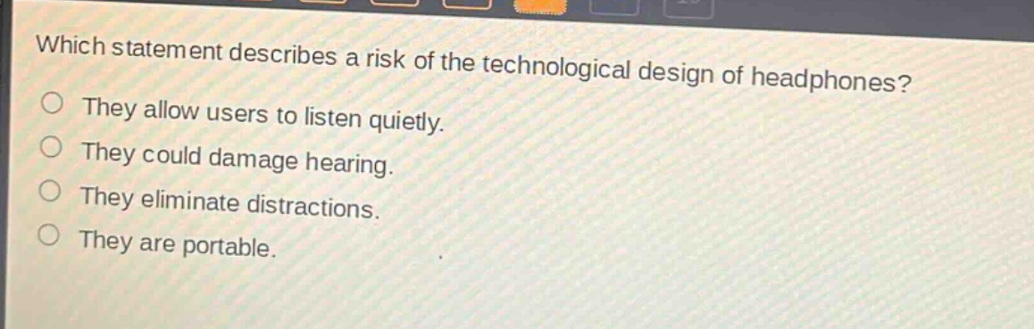 which statement describes a risk of the technological design of headphones?\nthey allow users to listen quietly.\nthey could damage hearing.\nthey eliminate distractions.\nthey are portable.