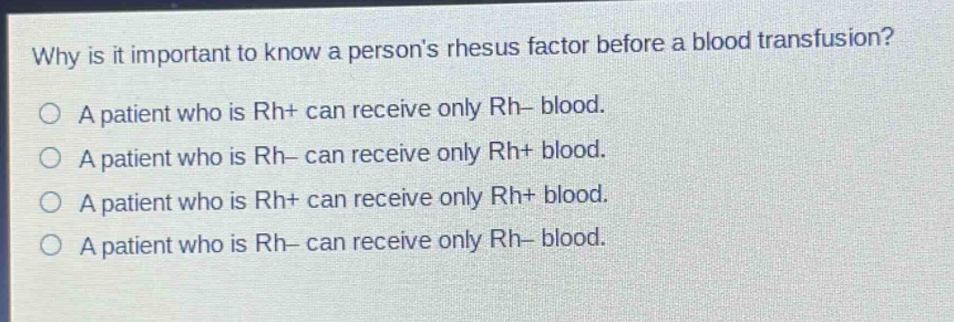 why is it important to know a persons rhesus factor before a blood transfusion?\na patient who is rh+ can receive only rh- blood.\na patient who is rh- can receive only rh+ blood.\na patient who is rh+ can receive only rh+ blood.\na patient who is rh- can receive only rh- blood.