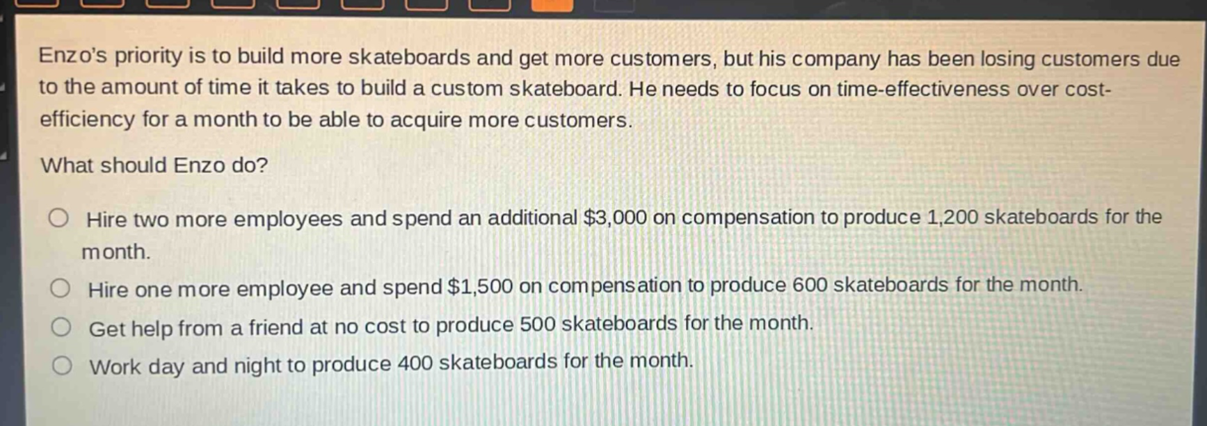 enzos priority is to build more skateboards and get more customers, but his company has been losing customers due to the amount of time it takes to build a custom skateboard. he needs to focus on time - effectiveness over cost - efficiency for a month to be able to acquire more customers.\nwhat should enzo do?\n○ hire two more employees and spend an additional $3,000 on compensation to produce 1,200 skateboards for the month.\n○ hire one more employee and spend $1,500 on compensation to produce 600 skateboards for the month.\n○ get help from a friend at no cost to produce 500 skateboards for the month.\n○ work day and night to produce 400 skateboards for the month.