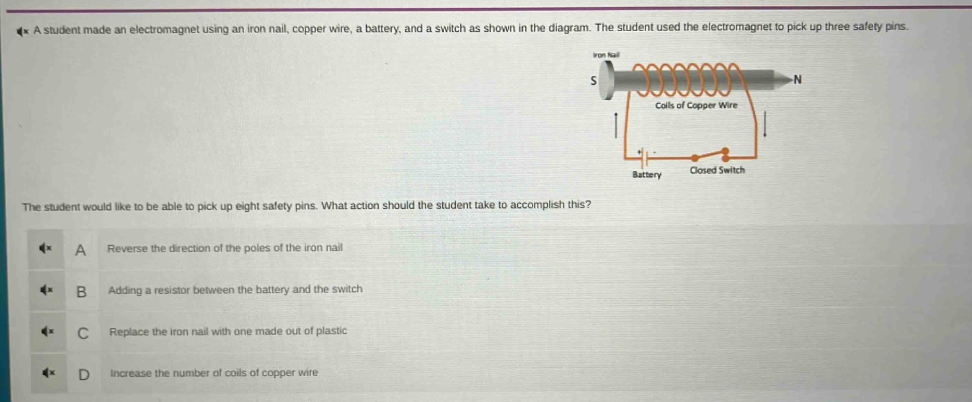 a student made an electromagnet using an iron nail, copper wire, a battery, and a switch as shown in the diagram. the student used the electromagnet to pick up three safety pins. the student would like to be able to pick up eight safety pins. what action should the student take to accomplish this? a reverse the direction of the poles of the iron nail b adding a resistor between the battery and the switch c replace the iron nail with one made out of plastic d increase the number of coils of copper wire