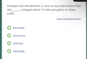 compact and vibrationless, it runs on a hydrocarbon fuel like ______ and gets about 15 miles per gallon in urban traffic. source: time magazine archive\nkerosene\naluminum\nchlorine\nherbicide