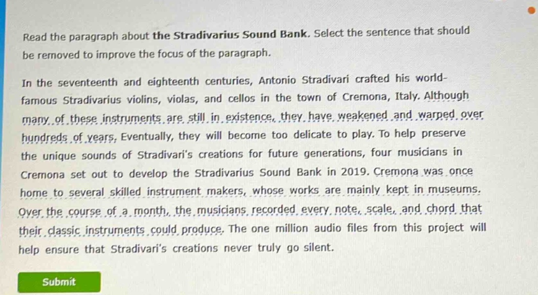 read the paragraph about the stradivarius sound bank. select the sentence that should be removed to improve the focus of the paragraph.\nin the seventeenth and eighteenth centuries, antonio stradivari crafted his world - famous stradivarius violins, violas, and cellos in the town of cremona, italy. although many of these instruments are still in existence, they have weakened and warped over hundreds of years. eventually, they will become too delicate to play. to help preserve the unique sounds of stradivaris creations for future generations, four musicians in cremona set out to develop the stradivarius sound bank in 2019. cremona was once home to several skilled instrument makers, whose works are mainly kept in museums. over the course of a month, the musicians recorded every note, scale, and chord that their classic instruments could produce. the one million audio files from this project will help ensure that stradivaris creations never truly go silent.