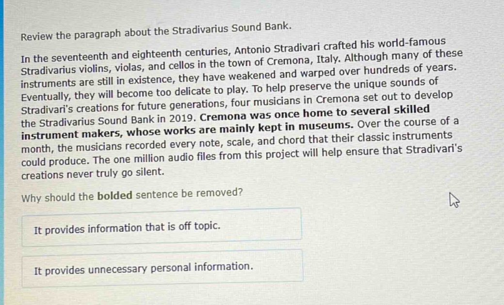 review the paragraph about the stradivarius sound bank.\nin the seventeenth and eighteenth centuries, antonio stradivari crafted his world - famous stradivarius violins, violas, and cellos in the town of cremona, italy. although many of these instruments are still in existence, they have weakened and warped over hundreds of years. eventually, they will become too delicate to play. to help preserve the unique sounds of stradivaris creations for future generations, four musicians in cremona set out to develop the stradivarius sound bank in 2019. cremona was once home to several skilled instrument makers, whose works are mainly kept in museums. over the course of a month, the musicians recorded every note, scale, and chord that their classic instruments could produce. the one million audio files from this project will help ensure that stradivaris creations never truly go silent.\nwhy should the bolded sentence be removed?\nit provides information that is off topic.\nit provides unnecessary personal information.