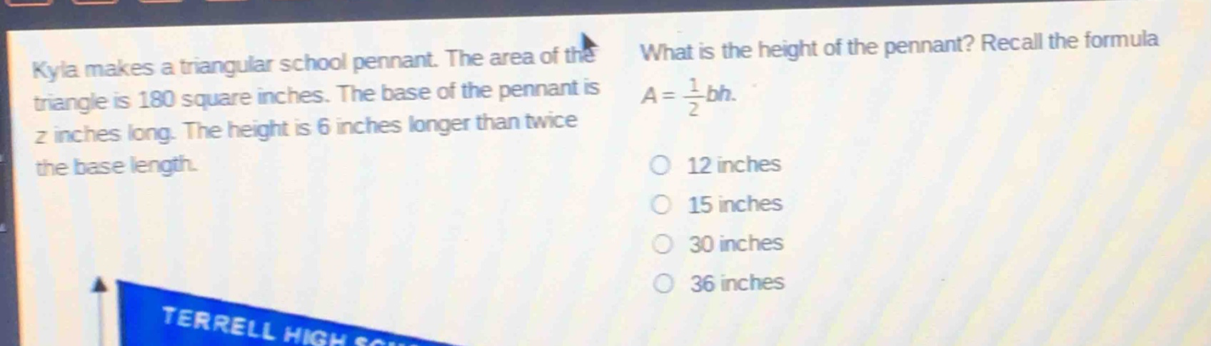 kyla makes a triangular school pennant. the area of the triangle is 180 square inches. the base of the pennant is z inches long. the height is 6 inches longer than twice the base length. what is the height of the pennant? recall the formula $a = \frac{1}{2}bh$. 12 inches 15 inches 30 inches 36 inches