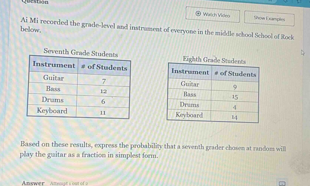 ai mi recorded the grade - level and instrument of everyone in the middle school school of rock below.\nseventh grade students\n|instrument|# of students|\n|--|--|\n|guitar|7|\n|bass|12|\n|drums|6|\n|keyboard|11|\neighth grade students\n|instrument|# of students|\n|--|--|\n|guitar|9|\n|bass|15|\n|drums|4|\n|keyboard|14|\nbased on these results, express the probability that a seventh grader chosen at random will play the guitar as a fraction in simplest form.
