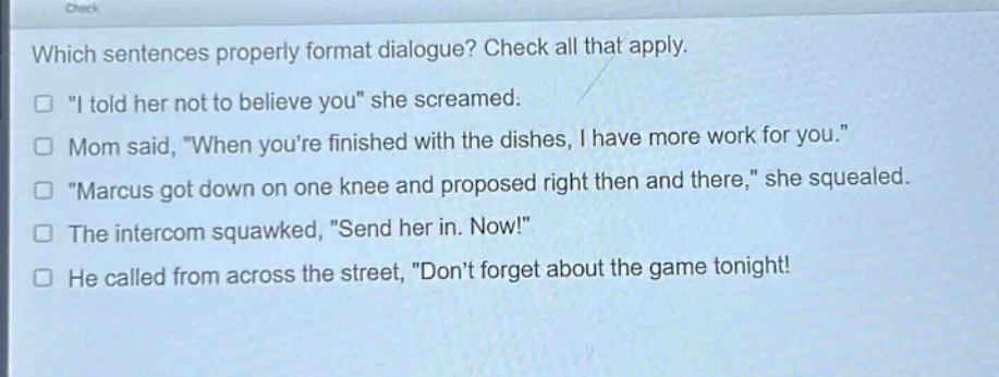 which sentences properly format dialogue? check all that apply.\n“i told her not to believe you” she screamed.\nmom said, “when you’re finished with the dishes, i have more work for you.”\n“marcus got down on one knee and proposed right then and there,” she squealed.\nthe intercom squawked, “send her in. now!”\nhe called from across the street, “don’t forget about the game tonight!”