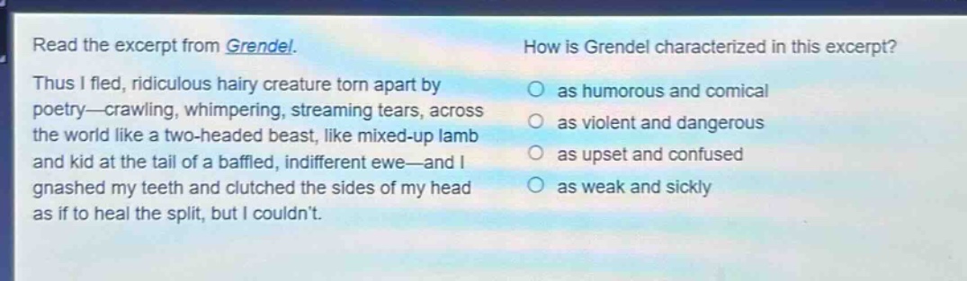 read the excerpt from grendel. thus i fled, ridiculous hairy creature torn apart by poetry—crawling, whimpering, streaming tears, across the world like a two - headed beast, like mixed - up lamb and kid at the tail of a baffled, indifferent ewe—and i gnashed my teeth and clutched the sides of my head as if to heal the split, but i couldnt. how is grendel characterized in this excerpt? as humorous and comical as violent and dangerous as upset and confused as weak and sickly