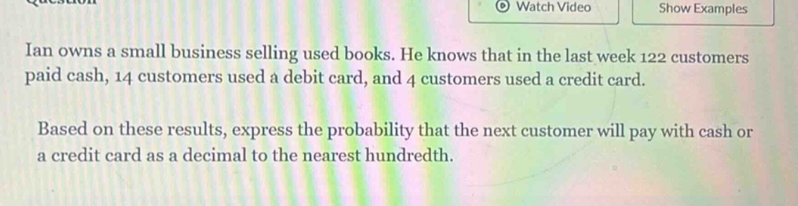 ian owns a small business selling used books. he knows that in the last week 122 customers paid cash, 14 customers used a debit card, and 4 customers used a credit card. based on these results, express the probability that the next customer will pay with cash or a credit card as a decimal to the nearest hundredth.