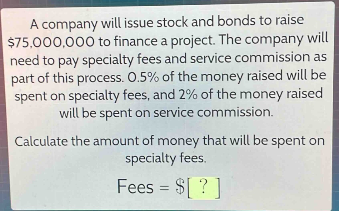 a company will issue stock and bonds to raise $75,000,000 to finance a project. the company will need to pay specialty fees and service commission as part of this process. 0.5% of the money raised will be spent on specialty fees, and 2% of the money raised will be spent on service commission. calculate the amount of money that will be spent on specialty fees. fees = $?