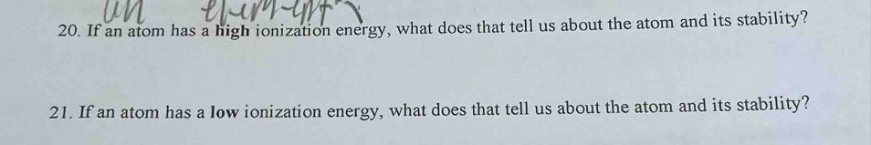 20. if an atom has a high ionization energy, what does that tell us about the atom and its stability?\n21. if an atom has a low ionization energy, what does that tell us about the atom and its stability?