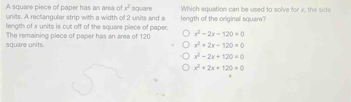 a square piece of paper has an area of $x^{2}$ square units. a rectangular strip with a width of 2 units and a length of $x$ units is cut off of the square piece of paper. the remaining piece of paper has an area of 120 square units. which equation can be used to solve for $x$, the side length of the original square? $x^{2}-2x - 120 = 0$ $x^{2}+2x - 120 = 0$ $x^{2}-2x + 120 = 0$ $x^{2}+2x + 120 = 0$