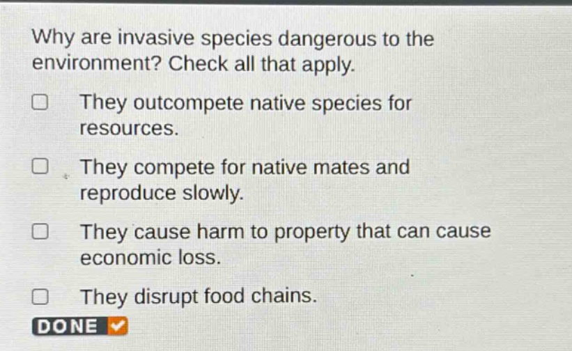 why are invasive species dangerous to the environment? check all that apply. they outcompete native species for resources. they compete for native mates and reproduce slowly. they cause harm to property that can cause economic loss. they disrupt food chains. done
