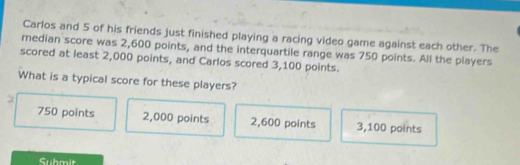 carlos and 5 of his friends just finished playing a racing video game against each other. the median score was 2,600 points, and the interquartile range was 750 points. all the players scored at least 2,000 points, and carlos scored 3,100 points. what is a typical score for these players? 750 points 2,000 points 2,600 points 3,100 points