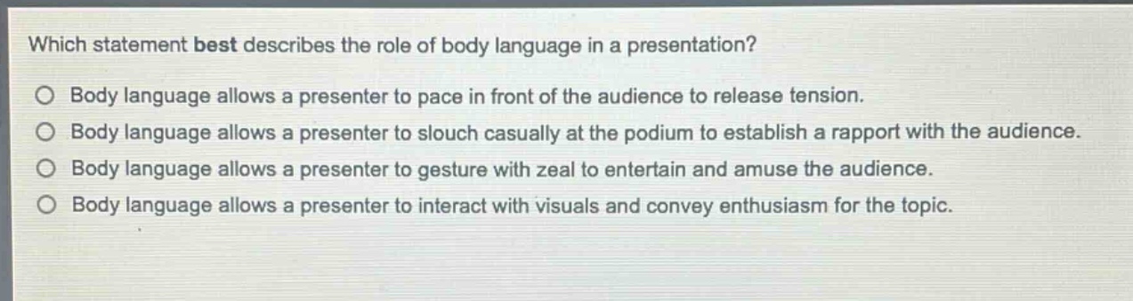 which statement best describes the role of body language in a presentation?\no body language allows a presenter to pace in front of the audience to release tension.\no body language allows a presenter to slouch casually at the podium to establish a rapport with the audience.\no body language allows a presenter to gesture with zeal to entertain and amuse the audience.\no body language allows a presenter to interact with visuals and convey enthusiasm for the topic.