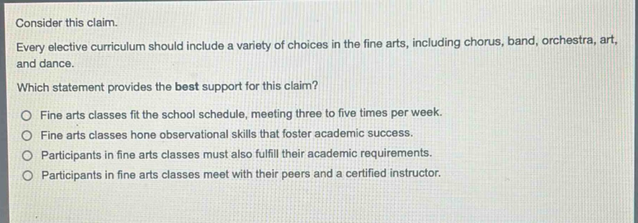 consider this claim. every elective curriculum should include a variety of choices in the fine arts, including chorus, band, orchestra, art, and dance. which statement provides the best support for this claim? o fine arts classes fit the school schedule, meeting three to five times per week. o fine arts classes hone observational skills that foster academic success. o participants in fine arts classes must also fulfill their academic requirements. o participants in fine arts classes meet with their peers and a certified instructor.