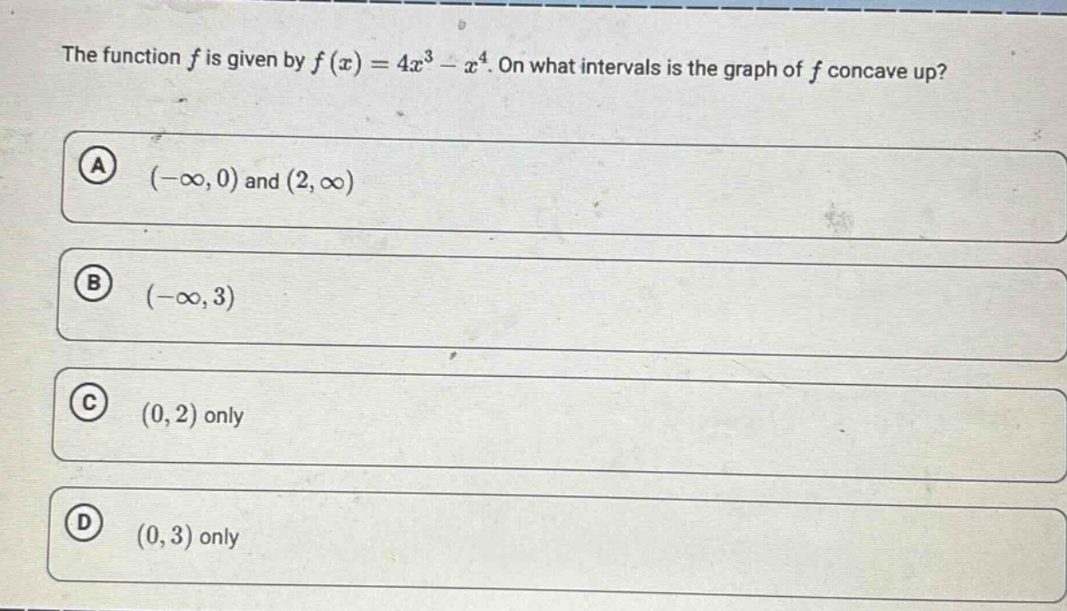 the function $f$ is given by $f(x)=4x^{3}-x^{4}$. on what intervals is the graph of $f$ concave up?\n(a) $(-\\infty,0)$ and $(2,\\infty)$\n(b) $(-\\infty,3)$\n(c) $(0,2)$ only\n(d) $(0,3)$ only