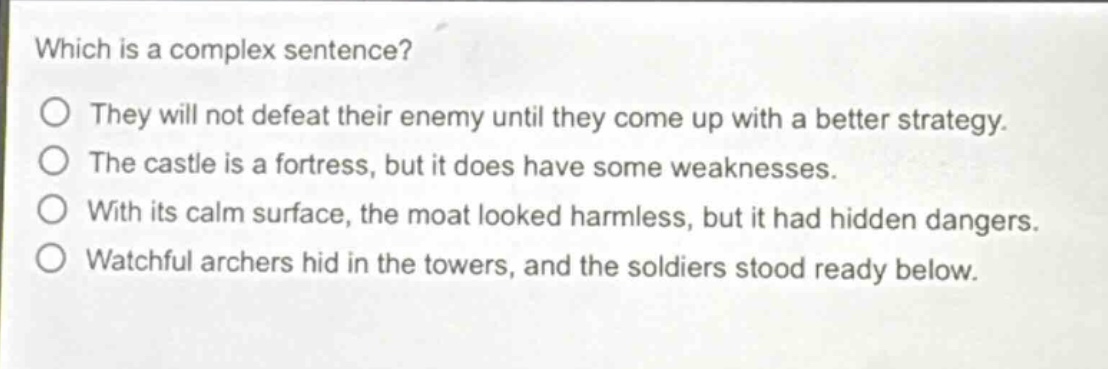 which is a complex sentence?\no they will not defeat their enemy until they come up with a better strategy.\no the castle is a fortress, but it does have some weaknesses.\no with its calm surface, the moat looked harmless, but it had hidden dangers.\no watchful archers hid in the towers, and the soldiers stood ready below.
