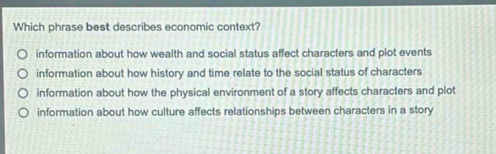 which phrase best describes economic context?\no information about how wealth and social status affect characters and plot events\no information about how history and time relate to the social status of characters\no information about how the physical environment of a story affects characters and plot\no information about how culture affects relationships between characters in a story