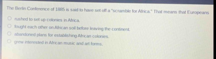 the berlin conference of 1885 is said to have set off a \scramble for africa.\ that means that europeans\no rushed to set up colonies in africa.\no fought each other on african soil before leaving the continent.\no abandoned plans for establishing african colonies.\no grew interested in african music and art forms.