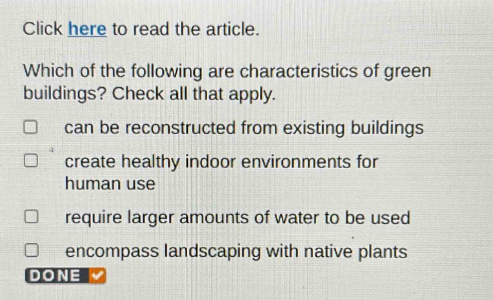 click here to read the article. which of the following are characteristics of green buildings? check all that apply. can be reconstructed from existing buildings create healthy indoor environments for human use require larger amounts of water to be used encompass landscaping with native plants done