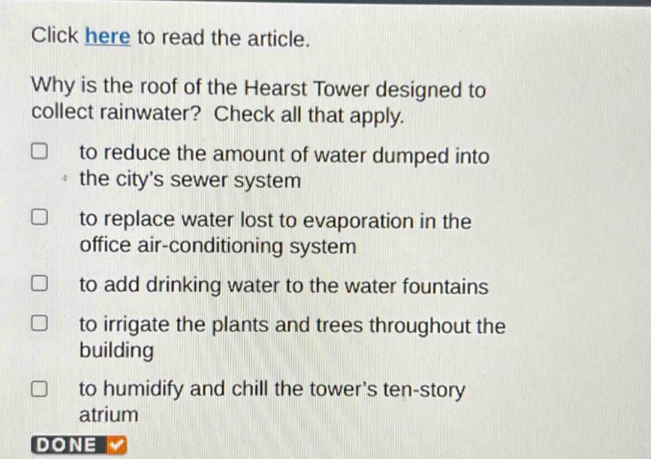 click here to read the article. why is the roof of the hearst tower designed to collect rainwater? check all that apply. to reduce the amount of water dumped into the city’s sewer system to replace water lost to evaporation in the office air - conditioning system to add drinking water to the water fountains to irrigate the plants and trees throughout the building to humidify and chill the tower’s ten - story atrium done