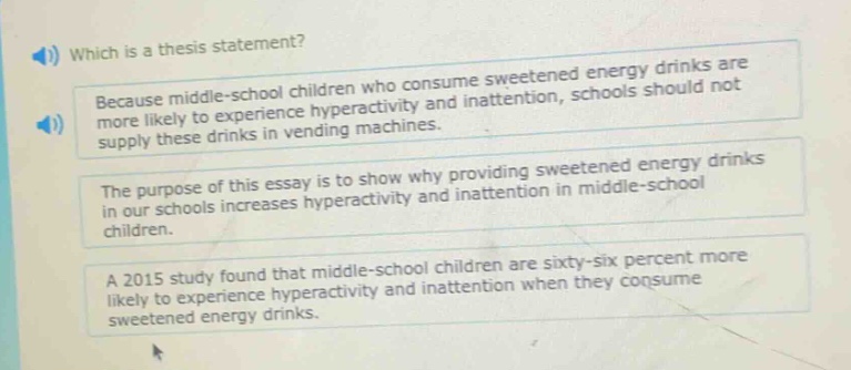 which is a thesis statement? because middle - school children who consume sweetened energy drinks are more likely to experience hyperactivity and inattention, schools should not supply these drinks in vending machines. the purpose of this essay is to show why providing sweetened energy drinks in our schools increases hyperactivity and inattention in middle - school children. a 2015 study found that middle - school children are sixty - six percent more likely to experience hyperactivity and inattention when they consume sweetened energy drinks.