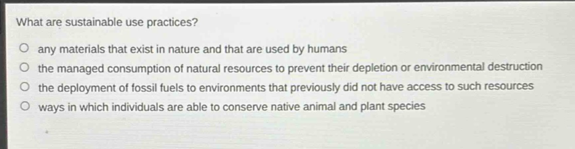 what are sustainable use practices?\no any materials that exist in nature and that are used by humans\no the managed consumption of natural resources to prevent their depletion or environmental destruction\no the deployment of fossil fuels to environments that previously did not have access to such resources\no ways in which individuals are able to conserve native animal and plant species