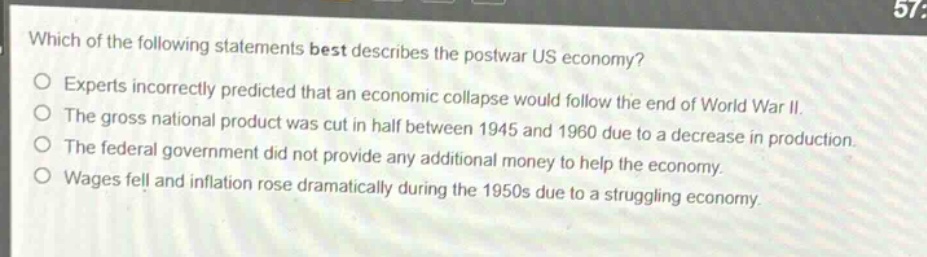 which of the following statements best describes the postwar us economy?\nexperts incorrectly predicted that an economic collapse would follow the end of world war ii.\nthe gross national product was cut in half between 1945 and 1960 due to a decrease in production.\nthe federal government did not provide any additional money to help the economy.\nwages fell and inflation rose dramatically during the 1950s due to a struggling economy.