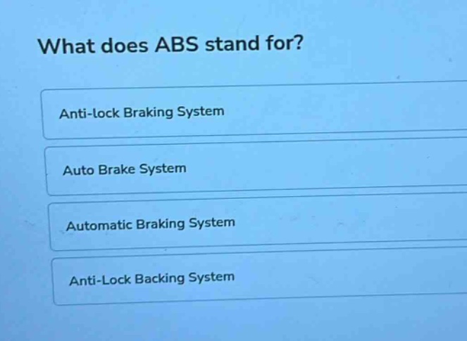 what does abs stand for?\nanti - lock braking system\nauto brake system\nautomatic braking system\nanti - lock backing system