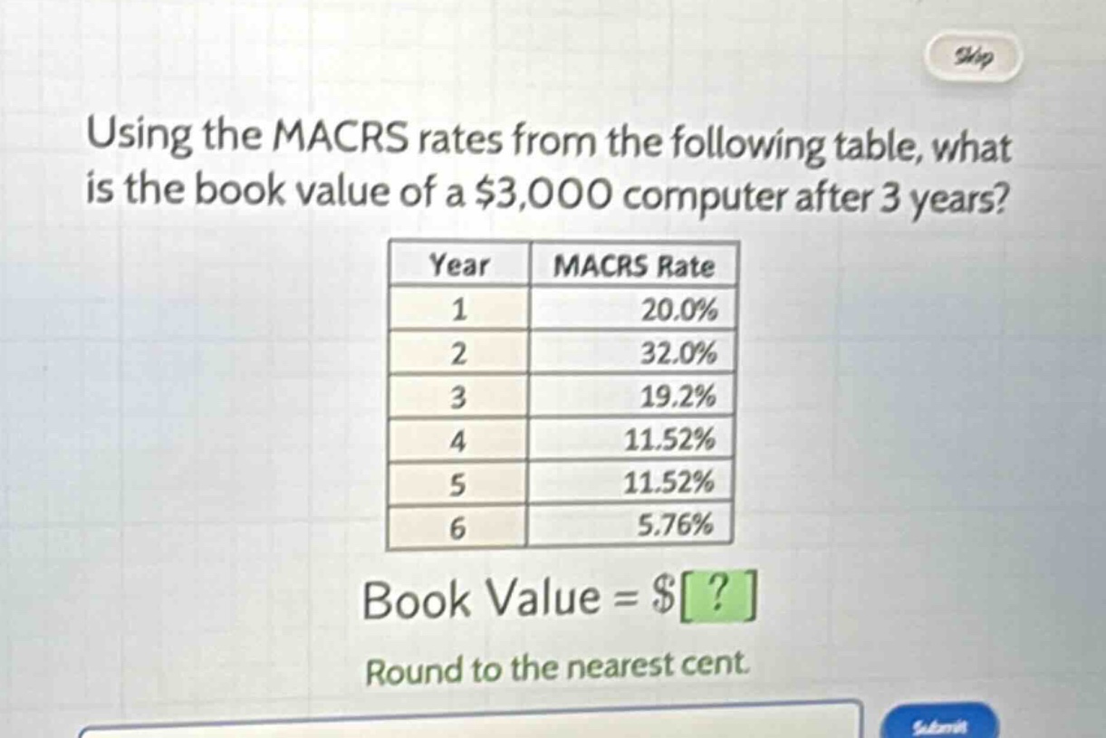 using the macrs rates from the following table, what is the book value of a $3,000 computer after 3 years?\n| year | macrs rate |\n| ---- | ---- |\n| 1 | 20.0% |\n| 2 | 32.0% |\n| 3 | 19.2% |\n| 4 | 11.52% |\n| 5 | 11.52% |\n| 6 | 5.76% |\nbook value = $?\nround to the nearest cent.