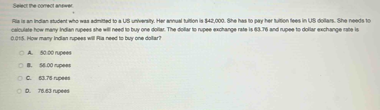 select the correct answer.\nria is an indian student who was admitted to a us university. her annual tuition is $42,000. she has to pay her tuition fees in us dollars. she needs to calculate how many indian rupees she will need to buy one dollar. the dollar to rupee exchange rate is 63.76 and rupee to dollar exchange rate is 0.015. how many indian rupees will ria need to buy one dollar?\na. 50.00 rupees\nb. 56.00 rupees\nc. 63.76 rupees\nd. 76.63 rupees