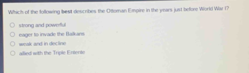which of the following best describes the ottoman empire in the years just before world war i?\nstrong and powerful\neager to invade the balkans\nweak and in decline\nallied with the triple entente