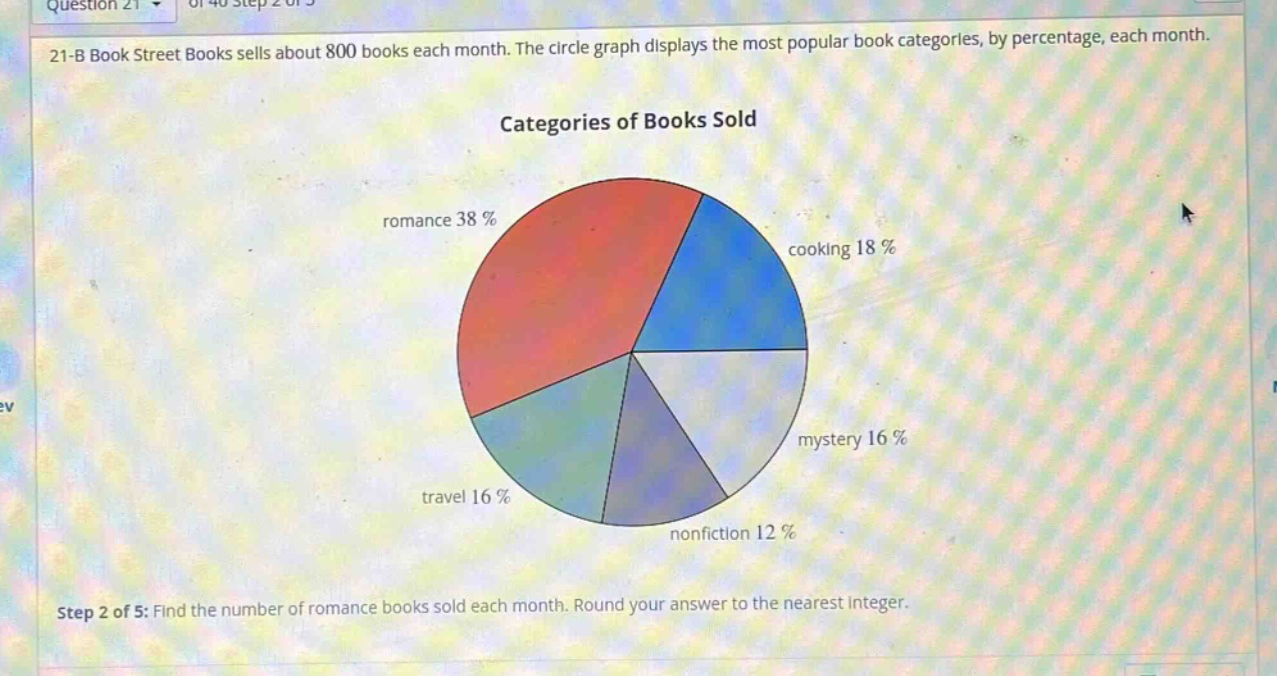 21 - b book street books sells about 800 books each month. the circle graph displays the most popular book categories, by percentage, each month. categories of books sold romance 38% cooking 18% mystery 16% travel 16% nonfiction 12% step 2 of 5: find the number of romance books sold each month. round your answer to the nearest integer.