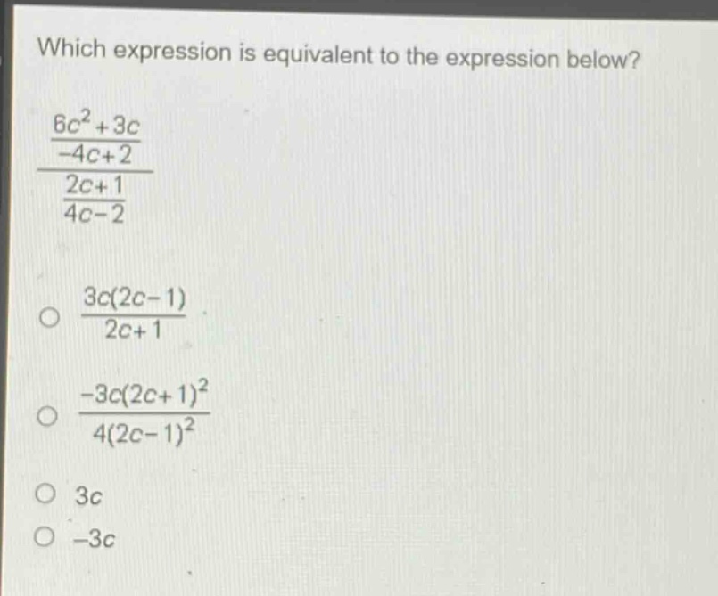which expression is equivalent to the expression below?\n$\frac{\frac{6c^{2}+3c}{-4c + 2}}{\frac{2c+1}{4c-2}}$\n$\frac{3c(2c - 1)}{2c+1}$\n$\frac{-3c(2c + 1)^{2}}{4(2c - 1)^{2}}$\n$3c$\n$-3c$