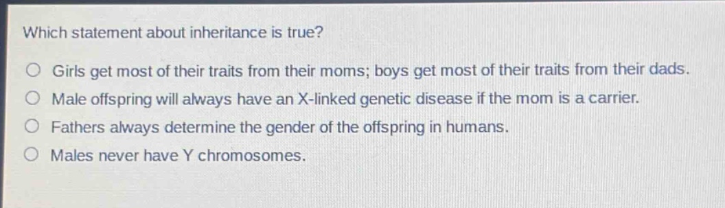 which statement about inheritance is true?\ngirls get most of their traits from their moms; boys get most of their traits from their dads.\nmale offspring will always have an x - linked genetic disease if the mom is a carrier.\nfathers always determine the gender of the offspring in humans.\nmales never have y chromosomes.