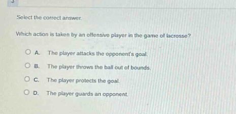 select the correct answer. which action is taken by an offensive player in the game of lacrosse? a. the player attacks the opponents goal. b. the player throws the ball out of bounds. c. the player protects the goal. d. the player guards an opponent.