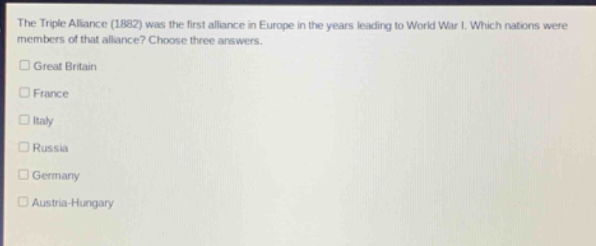 the triple alliance (1882) was the first alliance in europe in the years leading to world war i. which nations were members of that alliance? choose three answers.\n□ great britain\n□ france\n□ italy\n□ russia\n□ germany\n□ austria - hungary