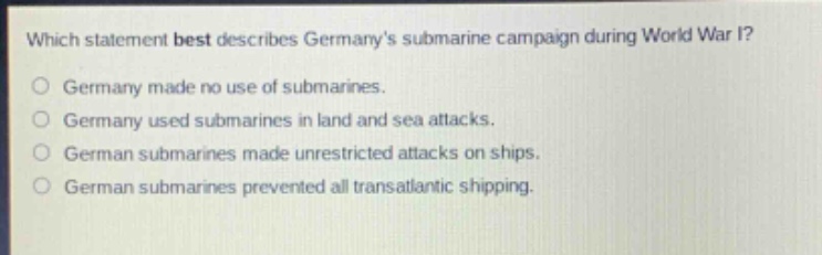 which statement best describes germanys submarine campaign during world war i?\ngermany made no use of submarines.\ngermany used submarines in land and sea attacks.\ngerman submarines made unrestricted attacks on ships.\ngerman submarines prevented all transatlantic shipping.