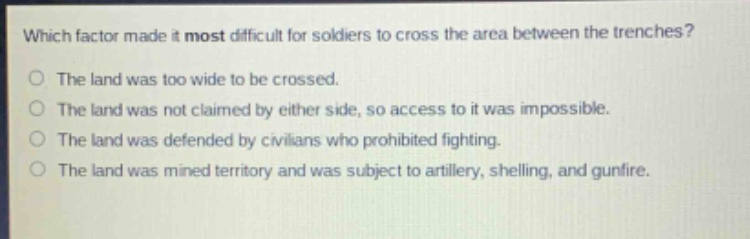 which factor made it most difficult for soldiers to cross the area between the trenches?\no the land was too wide to be crossed.\no the land was not claimed by either side, so access to it was impossible.\no the land was defended by civilians who prohibited fighting.\no the land was mined territory and was subject to artillery, shelling, and gunfire.