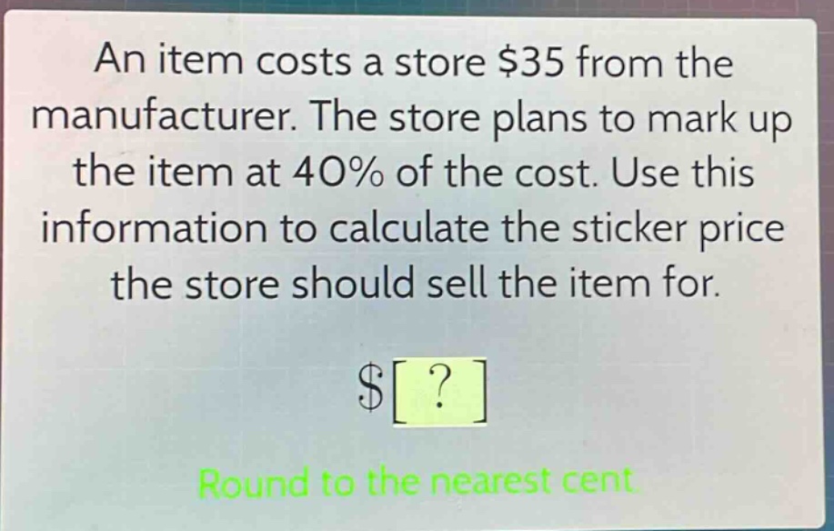 an item costs a store $35 from the manufacturer. the store plans to mark up the item at 40% of the cost. use this information to calculate the sticker price the store should sell the item for.\n$?\nround to the nearest cent.