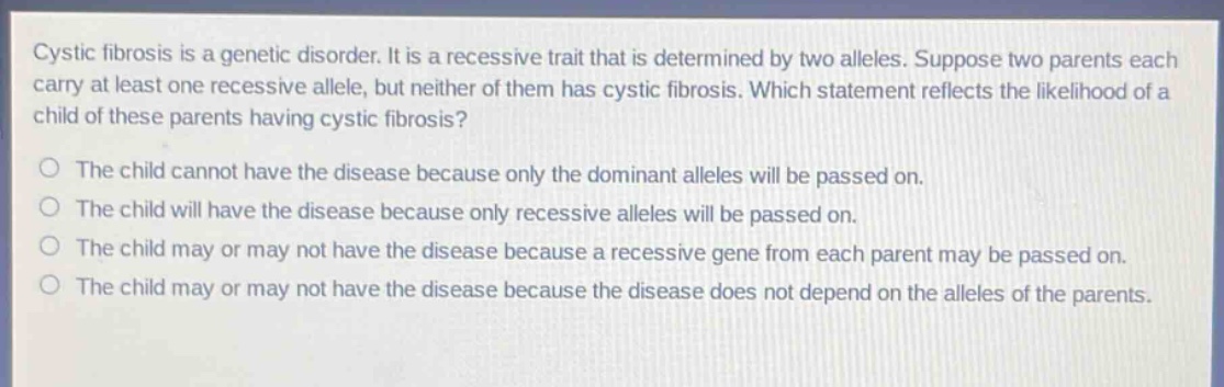cystic fibrosis is a genetic disorder. it is a recessive trait that is determined by two alleles. suppose two parents each carry at least one recessive allele, but neither of them has cystic fibrosis. which statement reflects the likelihood of a child of these parents having cystic fibrosis?\nthe child cannot have the disease because only the dominant alleles will be passed on.\nthe child will have the disease because only recessive alleles will be passed on.\nthe child may or may not have the disease because a recessive gene from each parent may be passed on.\nthe child may or may not have the disease because the disease does not depend on the alleles of the parents.