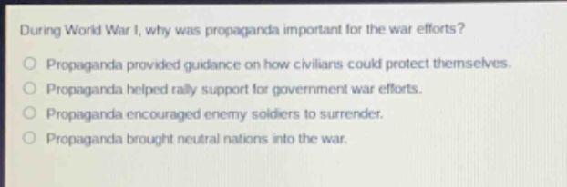 during world war i, why was propaganda important for the war efforts?\no propaganda provided guidance on how civilians could protect themselves.\no propaganda helped rally support for government war efforts.\no propaganda encouraged enemy soldiers to surrender.\no propaganda brought neutral nations into the war.