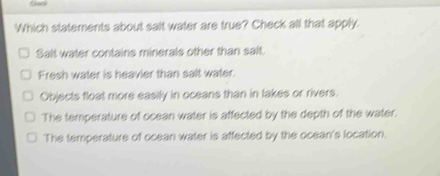 which statements about salt water are true? check all that apply.\n□ salt water contains minerals other than salt.\n□ fresh water is heavier than salt water.\n□ objects float more easily in oceans than in lakes or rivers.\n□ the temperature of ocean water is affected by the depth of the water.\n□ the temperature of ocean water is affected by the oceans location.