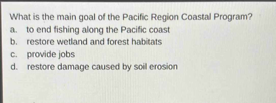 what is the main goal of the pacific region coastal program?\na. to end fishing along the pacific coast\nb. restore wetland and forest habitats\nc. provide jobs\nd. restore damage caused by soil erosion