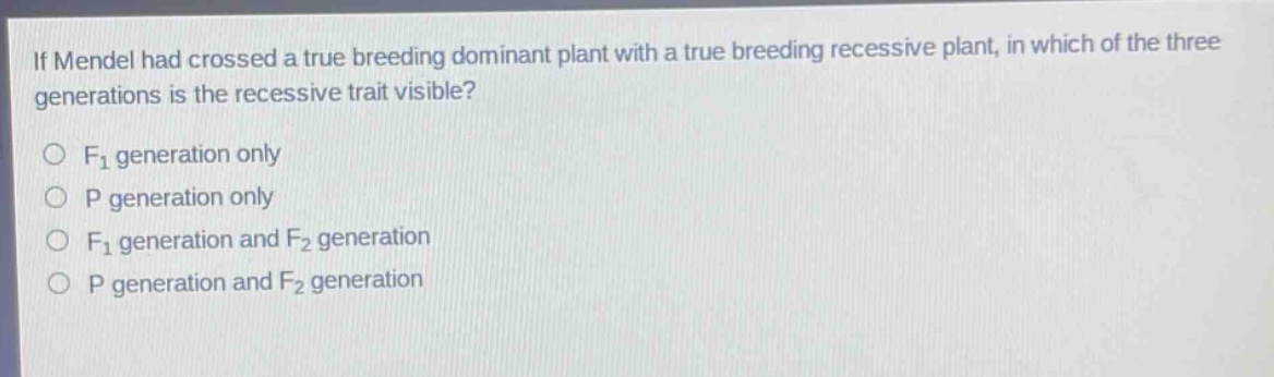 if mendel had crossed a true breeding dominant plant with a true breeding recessive plant, in which of the three generations is the recessive trait visible?\n○ f₁ generation only\n○ p generation only\n○ f₁ generation and f₂ generation\n○ p generation and f₂ generation