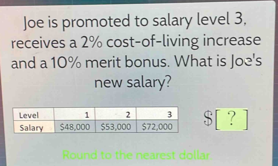 joe is promoted to salary level 3, receives a 2% cost - of - living increase and a 10% merit bonus. what is joes new salary?\nlevel 1 2 3\nsalary $48,000 $53,000 $72,000\nround to the nearest dollar.