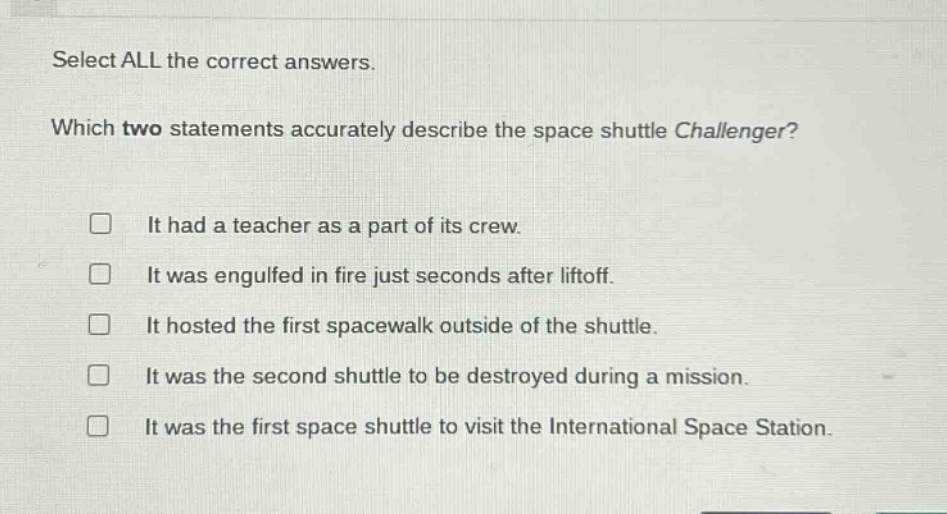 select all the correct answers.\nwhich two statements accurately describe the space shuttle challenger?\n□ it had a teacher as a part of its crew.\n□ it was engulfed in fire just seconds after liftoff.\n□ it hosted the first spacewalk outside of the shuttle.\n□ it was the second shuttle to be destroyed during a mission.\n□ it was the first space shuttle to visit the international space station.
