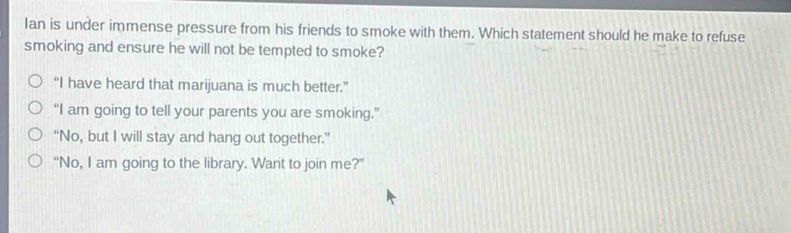 ian is under immense pressure from his friends to smoke with them. which statement should he make to refuse smoking and ensure he will not be tempted to smoke?\n“ i have heard that marijuana is much better.”\n“ i am going to tell your parents you are smoking.”\n“ no, but i will stay and hang out together.”\n“ no, i am going to the library. want to join me?”